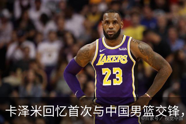 卡泽米回忆首次与中国男篮交锋，认为曾有更强后卫投射能力