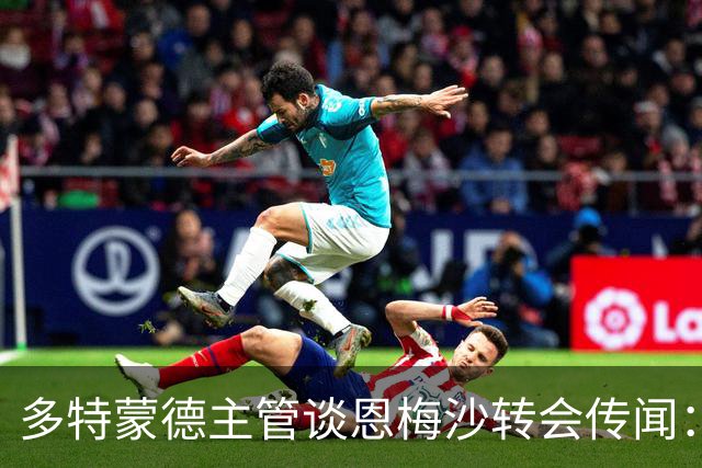 多特蒙德主管谈恩梅沙转会传闻：今夏离队几乎不可能